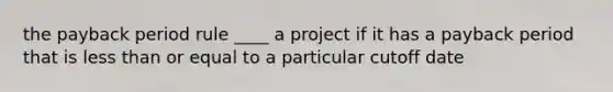 the payback period rule ____ a project if it has a payback period that is less than or equal to a particular cutoff date