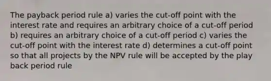 The payback period rule a) varies the cut-off point with the interest rate and requires an arbitrary choice of a cut-off period b) requires an arbitrary choice of a cut-off period c) varies the cut-off point with the interest rate d) determines a cut-off point so that all projects by the NPV rule will be accepted by the play back period rule