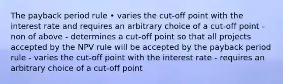 The payback period rule • varies the cut-off point with the interest rate and requires an arbitrary choice of a cut-off point - non of above - determines a cut-off point so that all projects accepted by the NPV rule will be accepted by the payback period rule - varies the cut-off point with the interest rate - requires an arbitrary choice of a cut-off point