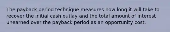 The payback period technique measures how long it will take to recover the initial cash outlay and the total amount of interest unearned over the payback period as an opportunity cost.