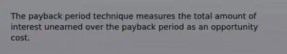 The payback period technique measures the total amount of interest unearned over the payback period as an opportunity cost.