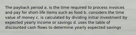 The payback period a. is the time required to process invoices and pay for short-life items such as food b. considers the time value of money c. is calculated by dividing initial investment by expected yearly income or savings d. uses the table of discounted cash flows to determine yearly expected savings