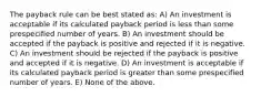 The payback rule can be best stated as: A) An investment is acceptable if its calculated payback period is less than some prespecified number of years. B) An investment should be accepted if the payback is positive and rejected if it is negative. C) An investment should be rejected if the payback is positive and accepted if it is negative. D) An investment is acceptable if its calculated payback period is greater than some prespecified number of years. E) None of the above.