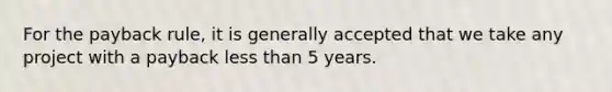 For the payback rule, it is generally accepted that we take any project with a payback less than 5 years.