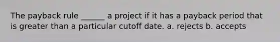 The payback rule ______ a project if it has a payback period that is greater than a particular cutoff date. a. rejects b. accepts