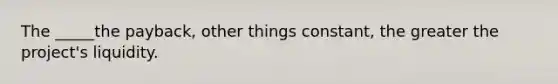 The _____the payback, other things constant, the greater the project's liquidity.