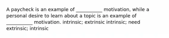 A paycheck is an example of ___________ motivation, while a personal desire to learn about a topic is an example of ___________ motivation. intrinsic; extrinsic intrinsic; need extrinsic; intrinsic