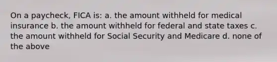 On a paycheck, FICA is: a. the amount withheld for medical insurance b. the amount withheld for federal and state taxes c. the amount withheld for Social Security and Medicare d. none of the above