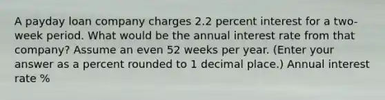 A payday loan company charges 2.2 percent interest for a two-week period. What would be the annual interest rate from that company? Assume an even 52 weeks per year. (Enter your answer as a percent rounded to 1 decimal place.) Annual interest rate %