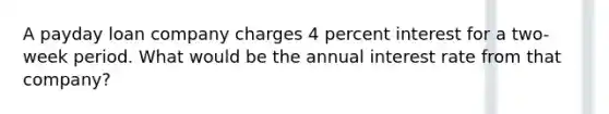 A payday loan company charges 4 percent interest for a two-week period. What would be the annual interest rate from that company?