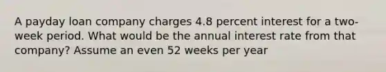 A payday loan company charges 4.8 percent interest for a two-week period. What would be the annual interest rate from that company? Assume an even 52 weeks per year