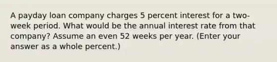 A payday loan company charges 5 percent interest for a two-week period. What would be the annual interest rate from that company? Assume an even 52 weeks per year. (Enter your answer as a whole percent.)