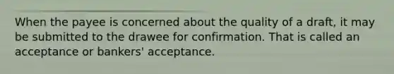 When the payee is concerned about the quality of a draft, it may be submitted to the drawee for confirmation. That is called an acceptance or bankers' acceptance.