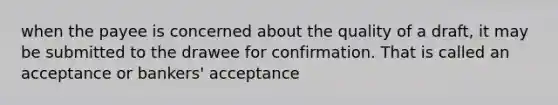 when the payee is concerned about the quality of a draft, it may be submitted to the drawee for confirmation. That is called an acceptance or bankers' acceptance