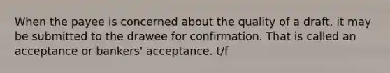 When the payee is concerned about the quality of a draft, it may be submitted to the drawee for confirmation. That is called an acceptance or bankers' acceptance. t/f