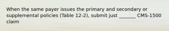 When the same payer issues the primary and secondary or supplemental policies (Table 12-2), submit just _______ CMS-1500 claim