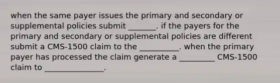 when the same payer issues the primary and secondary or supplemental policies submit _______. if the payers for the primary and secondary or supplemental policies are different submit a CMS-1500 claim to the __________. when the primary payer has processed the claim generate a _________ CMS-1500 claim to _______________.