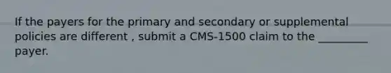 If the payers for the primary and secondary or supplemental policies are different , submit a CMS-1500 claim to the _________ payer.