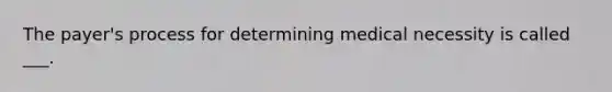 The payer's process for determining medical necessity is called ___.
