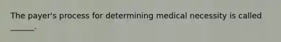 The payer's process for determining medical necessity is called ______.