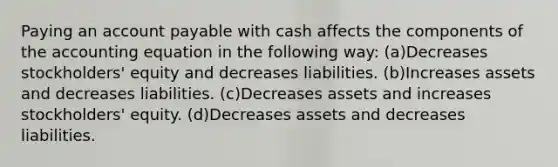 Paying an account payable with cash affects the components of the accounting equation in the following way: (a)Decreases stockholders' equity and decreases liabilities. (b)Increases assets and decreases liabilities. (c)Decreases assets and increases stockholders' equity. (d)Decreases assets and decreases liabilities.