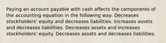 Paying an account payable with cash affects the components of the accounting equation in the following way: Decreases stockholders' equity and decreases liabilities. Increases assets and decreases liabilities. Decreases assets and increases stockholders' equity. Decreases assets and decreases liabilities.