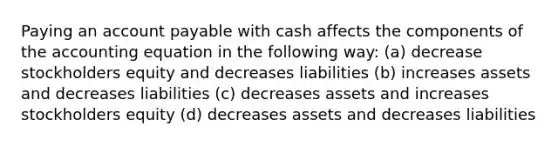 Paying an account payable with cash affects the components of the accounting equation in the following way: (a) decrease stockholders equity and decreases liabilities (b) increases assets and decreases liabilities (c) decreases assets and increases stockholders equity (d) decreases assets and decreases liabilities