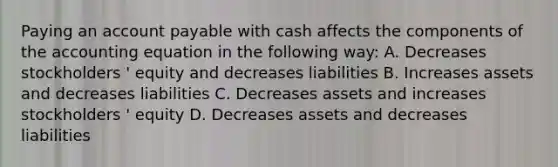 Paying an account payable with cash affects the components of the accounting equation in the following way: A. Decreases stockholders ' equity and decreases liabilities B. Increases assets and decreases liabilities C. Decreases assets and increases stockholders ' equity D. Decreases assets and decreases liabilities