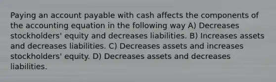 Paying an account payable with cash affects the components of <a href='https://www.questionai.com/knowledge/k7UJ6J5ODQ-the-accounting-equation' class='anchor-knowledge'>the accounting equation</a> in the following way A) Decreases stockholders' equity and decreases liabilities. B) Increases assets and decreases liabilities. C) Decreases assets and increases stockholders' equity. D) Decreases assets and decreases liabilities.