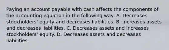 Paying an account payable with cash affects the components of the accounting equation in the following way: A. Decreases stockholders' equity and decreases liabilities. B. Increases assets and decreases liabilities. C. Decreases assets and increases stockholders' equity. D. Decreases assets and decreases liabilities.