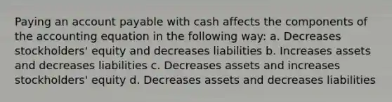 Paying an account payable with cash affects the components of the accounting equation in the following way: a. Decreases stockholders' equity and decreases liabilities b. Increases assets and decreases liabilities c. Decreases assets and increases stockholders' equity d. Decreases assets and decreases liabilities