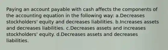 Paying an account payable with cash affects the components of the accounting equation in the following way: a.Decreases stockholders' equity and decreases liabilities. b.Increases assets and decreases liabilities. c.Decreases assets and increases stockholders' equity. d.Decreases assets and decreases liabilities.