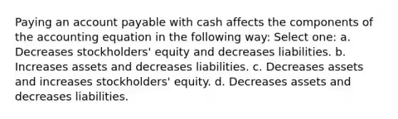 Paying an account payable with cash affects the components of the accounting equation in the following way: Select one: a. Decreases stockholders' equity and decreases liabilities. b. Increases assets and decreases liabilities. c. Decreases assets and increases stockholders' equity. d. Decreases assets and decreases liabilities.