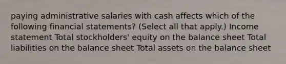 paying administrative salaries with cash affects which of the following financial statements? (Select all that apply.) Income statement Total stockholders' equity on the balance sheet Total liabilities on the balance sheet Total assets on the balance sheet