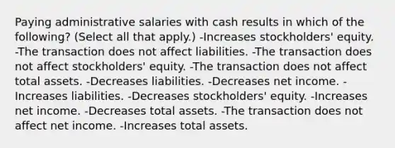 Paying administrative salaries with cash results in which of the following? (Select all that apply.) -Increases stockholders' equity. -The transaction does not affect liabilities. -The transaction does not affect stockholders' equity. -The transaction does not affect total assets. -Decreases liabilities. -Decreases net income. -Increases liabilities. -Decreases stockholders' equity. -Increases net income. -Decreases total assets. -The transaction does not affect net income. -Increases total assets.