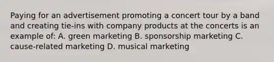 Paying for an advertisement promoting a concert tour by a band and creating tie-ins with company products at the concerts is an example of: A. green marketing B. sponsorship marketing C. cause-related marketing D. musical marketing