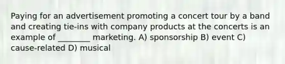 Paying for an advertisement promoting a concert tour by a band and creating tie-ins with company products at the concerts is an example of ________ marketing. A) sponsorship B) event C) cause-related D) musical