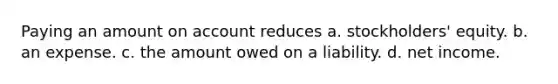 Paying an amount on account reduces a. stockholders' equity. b. an expense. c. the amount owed on a liability. d. net income.