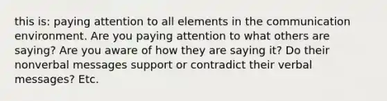 this is: paying attention to all elements in the communication environment. Are you paying attention to what others are saying? Are you aware of how they are saying it? Do their nonverbal messages support or contradict their verbal messages? Etc.