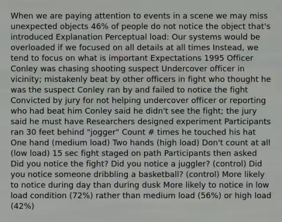 When we are paying attention to events in a scene we may miss unexpected objects 46% of people do not notice the object that's introduced Explanation Perceptual load: Our systems would be overloaded if we focused on all details at all times Instead, we tend to focus on what is important Expectations 1995 Officer Conley was chasing shooting suspect Undercover officer in vicinity; mistakenly beat by other officers in fight who thought he was the suspect Conley ran by and failed to notice the fight Convicted by jury for not helping undercover officer or reporting who had beat him Conley said he didn't see the fight; the jury said he must have Researchers designed experiment Participants ran 30 feet behind "jogger" Count # times he touched his hat One hand (medium load) Two hands (high load) Don't count at all (low load) 15 sec fight staged on path Participants then asked Did you notice the fight? Did you notice a juggler? (control) Did you notice someone dribbling a basketball? (control) More likely to notice during day than during dusk More likely to notice in low load condition (72%) rather than medium load (56%) or high load (42%)