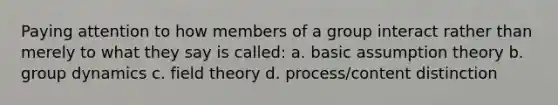 Paying attention to how members of a group interact rather than merely to what they say is called: a. basic assumption theory b. group dynamics c. field theory d. process/content distinction