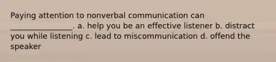 Paying attention to nonverbal communication can ________________. a. help you be an effective listener b. distract you while listening c. lead to miscommunication d. offend the speaker