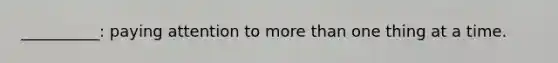__________: paying attention to more than one thing at a time.