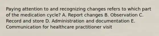 Paying attention to and recognizing changes refers to which part of the medication cycle? A. Report changes B. Observation C. Record and store D. Administration and documentation E. Communication for healthcare practitioner visit