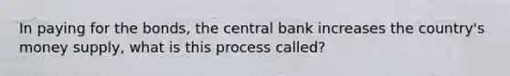 In paying for the bonds, the central bank increases the country's money supply, what is this process called?