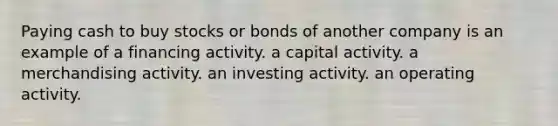 Paying cash to buy stocks or bonds of another company is an example of a financing activity. a capital activity. a merchandising activity. an investing activity. an operating activity.