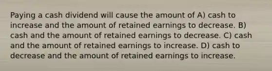 Paying a cash dividend will cause the amount of A) cash to increase and the amount of retained earnings to decrease. B) cash and the amount of retained earnings to decrease. C) cash and the amount of retained earnings to increase. D) cash to decrease and the amount of retained earnings to increase.