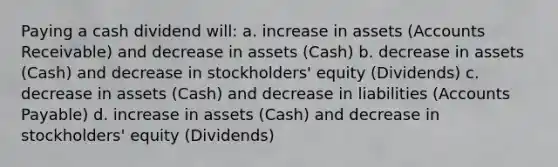 Paying a cash dividend will: a. increase in assets (Accounts Receivable) and decrease in assets (Cash) b. decrease in assets (Cash) and decrease in stockholders' equity (Dividends) c. decrease in assets (Cash) and decrease in liabilities (Accounts Payable) d. increase in assets (Cash) and decrease in stockholders' equity (Dividends)