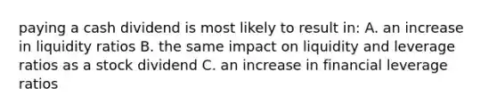 paying a cash dividend is most likely to result in: A. an increase in liquidity ratios B. the same impact on liquidity and leverage ratios as a stock dividend C. an increase in financial leverage ratios