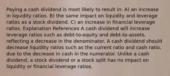 Paying a cash dividend is most likely to result in: A) an increase in liquidity ratios. B) the same impact on liquidity and leverage ratios as a stock dividend. C) an increase in financial leverage ratios. Explanation References A cash dividend will increase leverage ratios such as debt-to-equity and debt-to-assets, reflecting a decrease in the denominator. A cash dividend should decrease liquidity ratios such as the current ratio and cash ratio, due to the decrease in cash in the numerator. Unlike a cash dividend, a stock dividend or a stock split has no impact on liquidity or financial leverage ratios.